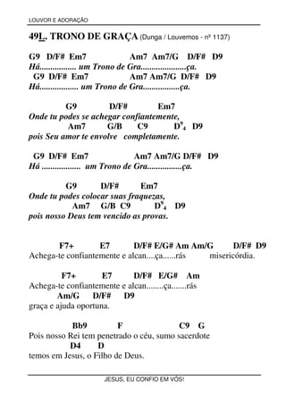 LOUVOR E ADORAÇÃO


49L. TRONO DE GRAÇA (Dunga / Louvemos - nº 1137)

G9 D/F# Em7                      Am7 Am7/G D/F# D9
Há................. um Trono de Gra.....................ça.
 G9 D/F# Em7                     Am7 Am7/G D/F# D9
Há.................. um Trono de Gra.................ça.

          G9          D/F#        Em7
Onde tu podes se achegar confiantemente,
          Am7        G/B     C9       D94 D9
pois Seu amor te envolve completamente.

 G9 D/F# Em7                      Am7 Am7/G D/F# D9
Há .................. um Trono de Gra................ça.

          G9       D/F#       Em7
Onde tu podes colocar suas fraquezas,
            Am7 G/B C9            D94 D9
pois nosso Deus tem vencido as provas.


       F7+         E7        D/F# E/G# Am Am/G        D/F# D9
Achega-te confiantemente e alcan....ça......rás misericórdia.

          F7+        E7      D/F# E/G# Am
Achega-te confiantemente e alcan........ça.......rás
        Am/G      D/F#   D9
graça e ajuda oportuna.

            Bb9          F                C9 G
Pois nosso Rei tem penetrado o céu, sumo sacerdote
           D4      D
temos em Jesus, o Filho de Deus.

                       JESUS, EU CONFIO EM VÓS!
 