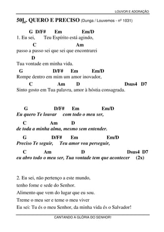LOUVOR E ADORAÇÃO


50L. QUERO E PRECISO (Dunga / Louvemos - nº 1031)

      G D/F#        Em           Em/D
1. Eu sei,   Teu Espírito está agindo,
        C                      Am
passo a passo sei que sei que encontrarei
        D
Tua vontade em minha vida.
 G                 D/F#     Em        Em/D
Rompe dentro em mim um amor inovador,
      C              Am        D                    Dsus4 D7
Sinto gosto em Tua palavra, amor à hóstia consagrada.


   G             D/F# Em             Em/D
Eu quero Te louvar com todo o meu ser,
   C           Am        D
de toda a minha alma, mesmo sem entender.
   G             D/F#   Em              Em/D
Preciso Te seguir, Teu amor vou perseguir,
   C         Am               D                     Dsus4 D7
eu abro todo o meu ser, Tua vontade tem que acontecer (2x)



2. Eu sei, não pertenço a este mundo,
tenho fome e sede do Senhor.
Alimento que vem do lugar que eu sou.
Treme o meu ser e teme o meu viver
Eu sei: Tu és o meu Senhor, da minha vida és o Salvador!
                  CANTANDO A GLÓRIA DO SENHOR!
 