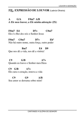 LOUVOR E ADORAÇÃO


52L. EXPRESSÃO DE LOUVOR (Laércio Oliveira)


A      G/A        F#m7 A/B
A Ele meu louvor, a Ele minha adoração (2X)


F#m7 E4                  D7+        C#m7
Ele é o Rei dos reis o Senhor Jesus

F#m7     C#m7            D7+            Ebº
Não há outro nome, outra força, outro poder

            Bm7               E4 D9
Que nos dê a vida, nos dê a vitória!


C9         G/B               A7+
Quando eu louvo o Senhor meu Deus

C9 G/B           A7+
Ele cura o coração, renova a vida

   C9          G9          A/B
Seu amor se derrama sobre mim!




                  CANTANDO A GLÓRIA DO SENHOR!
 