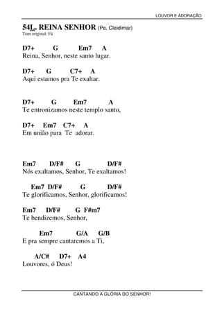 LOUVOR E ADORAÇÃO


54L. REINA SENHOR (Pe. Cleidimar)
Tom original: Fá


D7+       G         Em7      A
Reina, Senhor, neste santo lugar.

D7+     G       C7+ A
Aqui estamos pra Te exaltar.


D7+       G      Em7          A
Te entronizamos neste templo santo,

D7+ Em7 C7+ A
Em união para Te adorar.



Em7      D/F#     G           D/F#
Nós exaltamos, Senhor, Te exaltamos!

   Em7 D/F#          G          D/F#
Te glorificamos, Senhor, glorificamos!

Em7     D/F#      G F#m7
Te bendizemos, Senhor,

      Em7          G/A G/B
E pra sempre cantaremos a Ti,

   A/C#      D7+ A4
Louvores, ó Deus!



                   CANTANDO A GLÓRIA DO SENHOR!
 