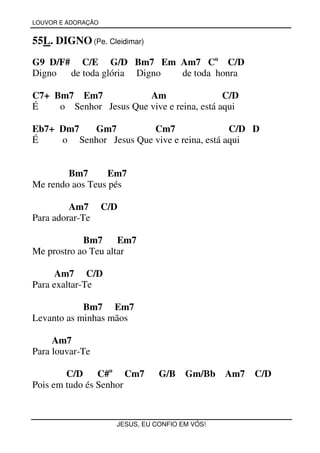 LOUVOR E ADORAÇÃO


55L. DIGNO (Pe. Cleidimar)
G9 D/F# C/E G/D Bm7 Em Am7 Co C/D
Digno  de toda glória Digno de toda honra

C7+ Bm7 Em7             Am                  C/D
É    o Senhor Jesus Que vive e reina, está aqui

Eb7+ Dm7  Gm7           Cm7                 C/D D
É    o Senhor Jesus Que vive e reina, está aqui


        Bm7      Em7
Me rendo aos Teus pés

         Am7        C/D
Para adorar-Te

            Bm7      Em7
Me prostro ao Teu altar

      Am7 C/D
Para exaltar-Te

            Bm7 Em7
Levanto as minhas mãos

     Am7
Para louvar-Te

        C/D C#o Cm7              G/B    Gm/Bb Am7   C/D
Pois em tudo és Senhor


                      JESUS, EU CONFIO EM VÓS!
 