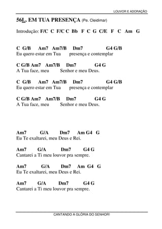 LOUVOR E ADORAÇÃO


56L. EM TUA PRESENÇA (Pe. Cleidimar)

Introdução: F/C C F/C C Bb F C G C/E F C Am G


C G/B     Am7 Am7/B Dm7                G4 G/B
Eu quero estar em Tua presença e contemplar

C G/B Am7 Am7/B Dm7            G4 G
A Tua face, meu Senhor e meu Deus.

C G/B     Am7 Am7/B Dm7                G4 G/B
Eu quero estar em Tua presença e contemplar

C G/B Am7 Am7/B Dm7            G4 G
A Tua face, meu Senhor e meu Deus.




Am7        G/A       Dm7     Am G4 G
Eu Te exaltarei, meu Deus e Rei.

Am7        G/A        Dm7       G4 G
Cantarei a Ti meu louvor pra sempre.

Am7         G/A       Dm7 Am G4 G
Eu Te exaltarei, meu Deus e Rei.

Am7        G/A       Dm7        G4 G
Cantarei a Ti meu louvor pra sempre.




                 CANTANDO A GLÓRIA DO SENHOR!
 