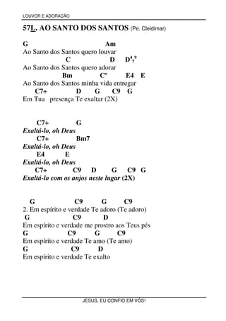 LOUVOR E ADORAÇÃO


57L. AO SANTO DOS SANTOS (Pe. Cleidimar)

G                           Am
Ao Santo dos Santos quero louvar
              C               D    D479
Ao Santo dos Santos quero adorar
             Bm            Cº      E4 E
Ao Santo dos Santos minha vida entregar
    C7+           D     G     C9 G
Em Tua presença Te exaltar (2X)


    C7+            G
Exaltá-lo, oh Deus
    C7+            Bm7
Exaltá-lo, oh Deus
    E4         E
Exaltá-lo, oh Deus
   C7+           C9     D      G     C9 G
Exaltá-lo com os anjos neste lugar (2X)


   G               C9       G       C9
2. Em espírito e verdade Te adoro (Te adoro)
 G                C9         D
Em espírito e verdade me prostro aos Teus pés
G                C9       G       C9
Em espírito e verdade Te amo (Te amo)
G                 C9       D
Em espírito e verdade Te exalto




                     JESUS, EU CONFIO EM VÓS!
 