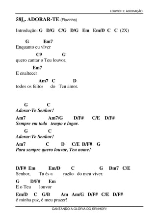 LOUVOR E ADORAÇÃO


58L. ADORAR-TE (Flavinho)

Introdução: G D/G C/G D/G Em Em/D C C (2X)

    G        Em7
Enquanto eu viver
          C9           G
quero cantar o Teu louvor.
         Em7
E enaltecer
             Am7 C        D
todos os feitos  do Teu amor.


   G          C
Adorar-Te Senhor!
Am7           Am7/G       D/F#        C/E    D/F#
Sempre em todo tempo e lugar.
   G          C
Adorar-Te Senhor!
Am7           C      D     C/E D/F# G
Para sempre quero louvar, Teu nome!


D/F# Em      Em/D     C           G              Dm7 C/E
Senhor, Tu és a   razão do meu viver.
G      D/F#    Em
E o Teu    louvor
Em/D C G/B            Am Am/G D/F# C/E D/F#
é minha paz, é meu prazer!
                  CANTANDO A GLÓRIA DO SENHOR!
 