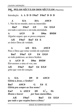 LOUVOR E ADORAÇÃO


59L. PELOS SÉCULOS DOS SÉCULOS (Flavinho)

Introdução: A A D D F#m7 F#m7 D D D

    A         E/A          D/A       A9/C#
1. Não há no mundo, nem na imensidão
    Bm7        F#m7      G9          E4 E/G#
em todo o universo e em toda eternidade.
A          A/C#         D         D#m    B9/D#
Alguém sequer, que se possa comparar
   A/E     F#m7      Bm7 E4 E
ao único Deus de verdade.

    A            A/E D/A             A9/C#
Para o Deus que reina vestido de esplendor
    Bm7     F#m7 G9           E4 E/G#
ao todo poderoso, ao único Senhor.
 A      A/C# D         D#m B9/D#
Elevaremos a uma só voz, um
A/E        F#m7      Bm7 E4 E/G#
grito que vem do coração.


A     E/A            D9     D      A9/C#
Glória a Jesus, o Senhor!
Bm7        A9/C#         G     E4      E
Glória pra sempre ao Seu nome!
Em7        A A9/C#     D9     G713    F6
Honra e louvor     por Suas maravilhas,
     A/E       F#m7            Bm7         E4 E/G#
que tudo o que respira louve a Deus!
                    JESUS, EU CONFIO EM VÓS!
 