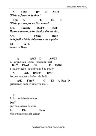 LOUVOR E ADORAÇÃO


  A       C#m         D9       D   A/C#
Glória a Jesus, o Senhor!
  Bm7      A            G      E4           E
Glória pra sempre ao Seu nome!
Em7      Em7/G        D9/F#       D9/F
Honra e louvor pelos séculos dos séculos,
A/E                 F#m7            Bm7
todo joelho há de dobrar-se ante o poder
E4         A D
do nosso Deus.


       A         A/C# D          A9/C#
2. Porque Seu Reino não tem final
  Bm7 F#m7          G9          E     E/G#
e toda criação se dobra ao Seu poder.
   A         A/G D9/F#         D9/F
Porque venceu o Leão de Judá
       A/E     F#m7         G     E4 A E/A D
gritaremos com fé uma vez mais!


   F
3. Ao cordeiro imolado
Dm7
que nos salvou na cruz
Bb        Eb            Esus
Não cessaremos de cantar



                  CANTANDO A GLÓRIA DO SENHOR!
 