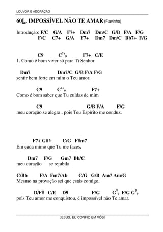 LOUVOR E ADORAÇÃO


60L. IMPOSSÍVEL NÃO TE AMAR (Flavinho)

Introdução: F/C G/A F7+ Dm7 Dm/C G/B F/A F/G
          F/C C7+ G/A F7+ Dm7 Dm/C Bb7+ F/G


         C9        C7+9         F7+ C/E
1. Como é bom viver só para Ti Senhor

  Dm7               Dm7/C G/B F/A F/G
sentir bem forte em mim o Teu amor.

        C9        C7+9            F7+
Como é bom saber que Tu cuidas de mim

         C9                        G/B F/A       F/G
meu coração se alegra , pois Teu Espírito me conduz.




      F7+ G#º       C/G F#m7
Em cada mimo que Tu me fazes,

     Dm7 F/G       Gm7 Bb/C
meu coração se rejubila.

C/Bb      F/A Fm7/Ab         C/G G/B Am7 Am/G
Mesmo na provação sei que estás comigo,

        D/F# C/E D9                F/G        G79 F/G G79
pois Teu amor me conquistou, é impossível não Te amar.


                    JESUS, EU CONFIO EM VÓS!
 