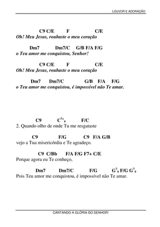 LOUVOR E ADORAÇÃO




         C9 C/E        F            C/E
Oh! Meu Jesus, roubaste o meu coração

      Dm7        Dm7/C G/B F/A F/G
o Teu amor me conquistou, Senhor!

         C9 C/E        F            C/E
Oh! Meu Jesus, roubaste o meu coração

       Dm7     Dm7/C            G/B F/A F/G
o Teu amor me conquistou, é impossível não Te amar.




         C9         C7+9       F/C
2. Quando olho de onde Tu me resgataste

        C9           F/G          C9 F/A G/B
vejo a Tua misericórdia e Te agradeço.

          C9 C/Bb      F/A F/G F7+ C/E
Porque agora eu Te conheço,

          Dm7       Dm7/C          F/G         G79 F/G G79
Pois Teu amor me conquistou, é impossível não Te amar.




                 CANTANDO A GLÓRIA DO SENHOR!
 