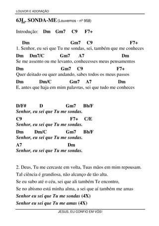 LOUVOR E ADORAÇÃO


63L. SONDA-ME (Louvemos - nº 958)

Introdução:   Dm    Gm7    C9      F7+

   Dm                       Gm7 C9                       F7+
1. Senhor, eu sei que Tu me sondas, sei, também que me conheces
Dm Dm7/C             Gm7       A7                  Dm
Se me assento ou me levanto, conhecesses meus pensamentos
Dm                    Gm7 C9                      F7+
Quer deitado ou quer andando, sabes todos os meus passos
Dm          Dm/C          Gm7 A7                    Dm
E, antes que haja em mim palavras, sei que tudo me conheces


D/F#       D            Gm7      Bb/F
Senhor, eu sei que Tu me sondas.
C9                        F7+ C/E
Senhor, eu sei que Tu me sondas.
Dm       Dm/C           Gm7      Bb/F
Senhor, eu sei que Tu me sondas.
A7                       Dm
Senhor, eu sei que Tu me sondas.


2. Deus, Tu me cercaste em volta, Tuas mãos em mim repousam.
Tal ciência é grandiosa, não alcanço de tão alta.
Se eu subo até o céu, sei que ali também Te encontro,
Se no abismo está minha alma, a sei que aí também me amas
Senhor eu sei que Tu me sondas (4X)
Senhor eu sei que Tu me amas (4X)
                    JESUS, EU CONFIO EM VÓS!
 