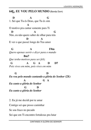 LOUVOR E ADORAÇÃO


64L. EU VOU PELO MUNDO (Banda Dom)

   D               A              G
1. Sei que Tu és Deus, que Tu és sim
                A
O motivo pra cantar somente para Ti
  D                   A                 G
Não, eu não quero saber de olhar para trás
                D           A
E ver o que passei longe do Teu amor

 G                A                F#m
Quero apenas sorrir e dizer para o mundo
             Bm7
Que tenho motivos para ser feliz
 G             A     G A          D    D7
Pois vives em mim, pois vives em mim

    G                         D
Eu vou pelo mundo cantando a glória do Senhor (2X)
            A               G A
Eu canto a glória do Senhor
             G          D
Eu canto a glória do Senhor


2. Eu já me decidi por te amar
Contigo sei que posso caminhar
Se sou fraco no pecado
Sei que em Ti encontro fortalezas pra lutar

                   CANTANDO A GLÓRIA DO SENHOR!
 