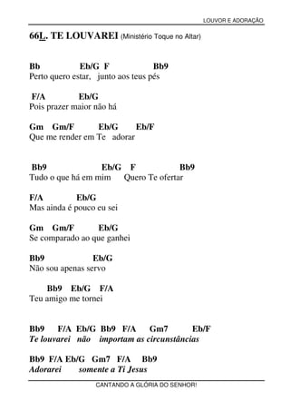 LOUVOR E ADORAÇÃO


66L. TE LOUVAREI (Ministério Toque no Altar)


Bb            Eb/G F               Bb9
Perto quero estar, junto aos teus pés

F/A          Eb/G
Pois prazer maior não há

Gm Gm/F          Eb/G      Eb/F
Que me render em Te adorar


Bb9               Eb/G F             Bb9
Tudo o que há em mim  Quero Te ofertar

F/A          Eb/G
Mas ainda é pouco eu sei

Gm Gm/F          Eb/G
Se comparado ao que ganhei

Bb9              Eb/G
Não sou apenas servo

    Bb9 Eb/G F/A
Teu amigo me tornei


Bb9    F/A Eb/G Bb9 F/A Gm7             Eb/F
Te louvarei não importam as circunstâncias

Bb9 F/A Eb/G Gm7 F/A Bb9
Adorarei   somente a Ti Jesus
                  CANTANDO A GLÓRIA DO SENHOR!
 