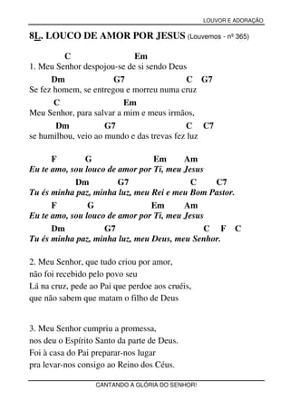 LOUVOR E ADORAÇÃO


8L. LOUCO DE AMOR POR JESUS (Louvemos - nº 365)

         C                  Em
1. Meu Senhor despojou-se de si sendo Deus
      Dm               G7                   C G7
Se fez homem, se entregou e morreu numa cruz
       C                  Em
Meu Senhor, para salvar a mim e meus irmãos,
        Dm           G7                    C C7
se humilhou, veio ao mundo e das trevas fez luz

      F        G                 Em      Am
Eu te amo, sou louco de amor por Ti, meu Jesus
            Dm          G7                 C    C7
Tu és minha paz, minha luz, meu Rei e meu Bom Pastor.
      F         G               Em       Am
Eu te amo, sou louco de amor por Ti, meu Jesus
      Dm            G7                        C F C
Tu és minha paz, minha luz, meu Deus, meu Senhor.

2. Meu Senhor, que tudo criou por amor,
não foi recebido pelo povo seu
Lá na cruz, pede ao Pai que perdoe aos cruéis,
que não sabem que matam o filho de Deus


3. Meu Senhor cumpriu a promessa,
nos deu o Espírito Santo da parte de Deus.
Foi à casa do Pai preparar-nos lugar
pra levar-nos consigo ao Reino dos Céus.

                  CANTANDO A GLÓRIA DO SENHOR!
 