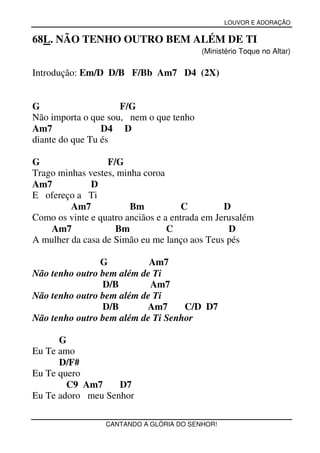 LOUVOR E ADORAÇÃO


68L. NÃO TENHO OUTRO BEM ALÉM DE TI
                                          (Ministério Toque no Altar)

Introdução: Em/D D/B F/Bb Am7 D4 (2X)


G                    F/G
Não importa o que sou, nem o que tenho
Am7              D4 D
diante do que Tu és

G                 F/G
Trago minhas vestes, minha coroa
Am7           D
E ofereço a Ti
         Am7            Bm            C         D
Como os vinte e quatro anciãos e a entrada em Jerusalém
    Am7             Bm            C              D
A mulher da casa de Simão eu me lanço aos Teus pés

                G          Am7
Não tenho outro bem além de Ti
                D/B        Am7
Não tenho outro bem além de Ti
                D/B       Am7      C/D D7
Não tenho outro bem além de Ti Senhor

      G
Eu Te amo
      D/F#
Eu Te quero
        C9 Am7     D7
Eu Te adoro meu Senhor

                  CANTANDO A GLÓRIA DO SENHOR!
 