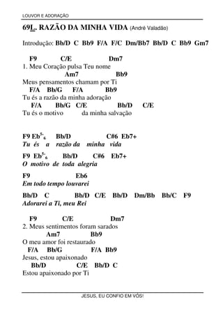 LOUVOR E ADORAÇÃO


69L. RAZÃO DA MINHA VIDA (André Valadão)

Introdução: Bb/D C Bb9 F/A F/C Dm/Bb7 Bb/D C Bb9 Gm7

   F9         C/E             Dm7
1. Meu Coração pulsa Teu nome
               Am7               Bb9
Meus pensamentos chamam por Ti
   F/A Bb/G F/A              Bb9
Tu és a razão da minha adoração
   F/A      Bb/G C/E             Bb/D      C/E
Tu és o motivo       da minha salvação


F9 Eb5-6 Bb/D              C#6 Eb7+
Tu és a razão da      minha vida
F9 Eb5-6    Bb/D      C#6 Eb7+
O motivo de toda alegria
F9               Eb6
Em todo tempo louvarei
Bb/D C            Bb/D C/E Bb/D          Dm/Bb   Bb/C F9
Adorarei a Ti, meu Rei

   F9          C/E             Dm7
2. Meus sentimentos foram sarados
         Am7            Bb9
O meu amor foi restaurado
  F/A Bb/G              F/A Bb9
Jesus, estou apaixonado
   Bb/D             C/E Bb/D C
Estou apaixonado por Ti


                    JESUS, EU CONFIO EM VÓS!
 