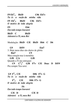 LOUVOR E ADORAÇÃO




F9 Eb5-6 Bb/D              C#6 Eb7+
Tu és a razão da      minha vida
F9 Eb5-6   Bb/D      C#6      Eb7+
O motivo de toda alegria
F9               Eb6
Em todo tempo louvarei
Bb/D C            Bb/D
Adorarei a Ti, meu Rei

Modulação: Bb/D     C/E   Bb/D    Bb6    C D6

   G9       D/F#                   Em7
3. Hoje meus dias são cheios de glória
    Bm7                C9
Meu coração traz à memória
   G/B C/A               G/B
Quando a Ti me entreguei
     C9    C5-69    G/B F7+ C/E Dsus             D D/F#
Pra sempre Teu serei


G9 F5-6 C/E              D#6 F7+ G
Tu és a razão da      minha vida
   F5-6   C/E       D#6 F7+ G
O motivo de toda alegria
             F6
Em todo tempo louvarei
   C/E D               C/E D
Adorarei a Ti, meu Rei
                  CANTANDO A GLÓRIA DO SENHOR!
 