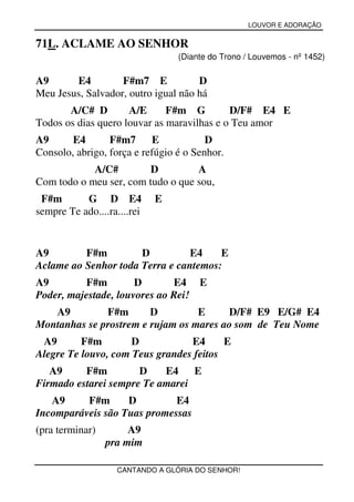 LOUVOR E ADORAÇÃO


71L. ACLAME AO SENHOR
                                 (Diante do Trono / Louvemos - nº 1452)

A9      E4         F#m7 E            D
Meu Jesus, Salvador, outro igual não há
       A/C# D        A/E      F#m G         D/F# E4 E
Todos os dias quero louvar as maravilhas e o Teu amor
A9      E4       F#m7      E            D
Consolo, abrigo, força e refúgio é o Senhor.
            A/C#        D          A
Com todo o meu ser, com tudo o que sou,
 F#m       G D E4            E
sempre Te ado....ra....rei


A9        F#m         D          E4    E
Aclame ao Senhor toda Terra e cantemos:
A9        F#m         D       E4 E
Poder, majestade, louvores ao Rei!
   A9         F#m       D         E     D/F# E9 E/G# E4
Montanhas se prostrem e rujam os mares ao som de Teu Nome
 A9       F#m        D           E4      E
Alegre Te louvo, com Teus grandes feitos
   A9     F#m         D    E4    E
Firmado estarei sempre Te amarei
   A9     F#m      D         E4
Incomparáveis são Tuas promessas
(pra terminar)        A9
                 pra mim

                   CANTANDO A GLÓRIA DO SENHOR!
 