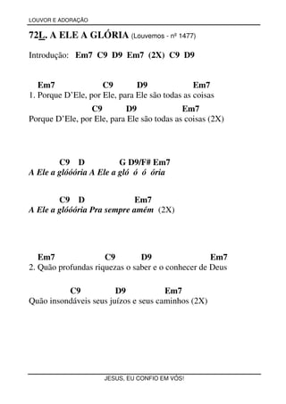 LOUVOR E ADORAÇÃO


72L. A ELE A GLÓRIA (Louvemos - nº 1477)

Introdução: Em7 C9 D9 Em7 (2X) C9 D9


   Em7               C9        D9               Em7
1. Porque D’Ele, por Ele, para Ele são todas as coisas
                 C9        D9               Em7
Porque D’Ele, por Ele, para Ele são todas as coisas (2X)




        C9 D             G D9/F# Em7
A Ele a glóóória A Ele a gló ó ó ória


        C9 D                Em7
A Ele a glóóória Pra sempre amém (2X)




   Em7               C9        D9                  Em7
2. Quão profundas riquezas o saber e o conhecer de Deus

          C9            D9            Em7
Quão insondáveis seus juízos e seus caminhos (2X)




                      JESUS, EU CONFIO EM VÓS!
 