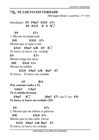 LOUVOR E ADORAÇÃO


73L. TE LOUVO EM VERDADE
                             (Mensagem Brasil / Louvemos - nº 1151)

Introdução: E9 F#m7 E/G# A7+
            E9 E/C# B E B749

    E9             E7+
1. Mesmo na tempestade
  D/E           E/G# A7+
Mesmo que se agite o mar
   E/G# F#m7 A/B E9 B749
Te louvo, te louvo em verdade
E9                 E7+
Mesmo longe dos meus
 D/E      E/G# A7+
Mesmo na solidão
       E/G# F#m7 A/B Bm7 E7
Te louvo, Te louvo em verdade

         A9            B/A
Pois somente tenho a Ti,
    G#m7       C#m7
Tu és minha herança
   F#m7      B7 4 9        (Bm7 E7) (na 2ª vez: E9)
Te louvo, te louvo em verdade (2X)

   E9                      E7+
2. Mesmo que me faltem as palavras
  D/E              E/G# A7+
Mesmo que eu não saiba louvar
     E/G# F#m7 A/B Bm7 E7
Te louvo, te louvo em verdade
                 CANTANDO A GLÓRIA DO SENHOR!
 
