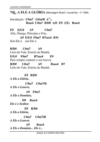 LOUVOR E ADORAÇÃO


74L. A ELE A GLÓRIA (Mensagem Brasil / Louvemos - nº 1209)

Introdução: C#m7 G#m/B A7+9
            Bsus4 C#m7 B/D# A/E E9 (2X) Bsus4

E9 E/G#        A9          C#m7
Alfa, Ômega, Princípio e Fim,
       A9 E/G# F#m7 B7sus4 (E9)
Sim Ele é, sim Ele é.

B/D#      C#m7          A9
Lírio do Vale, Estrela da Manhã,
E/G# F#m7           B7sus4       E9
Para sempre cantarei o seu louvor.
B/D#      C#m7          A9       Bsus4   B7
Lírio do Vale, Estrela da Manhã,

           E9 B/D#
A Ele a Glória,
           C#m7     C#m7/B
A Ele o Louvor,
           A9 F#m7
A Ele o Domínio,
          D9 Bsus4
Ele é o Senhor.
           E9 B/D#
A Ele a Glória,
          C#m7 C#m7/B
A Ele o Louvor,
            A9      Bsus4
A Ele o Domínio... Ele é...
                    JESUS, EU CONFIO EM VÓS!
 