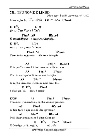 LOUVOR E ADORAÇÃO


75L. TEU NOME É LINDO
                              (Mensagem Brasil / Louvemos - nº 1210)

Introdução: E E7+9 B/D#      C#m7 A7+ B7sus4

E E7+9             B/D#
Jesus, Teu Nome é lindo
         F#m7 A9             B7sus4
É maravilhoso, é mais que demais...
E E7+9          B/D#
Jesus, eu quero te amar
             F#m7 A9            B7sus4
Com todas as forças do meu coração

             A9                 F#m7       B7sus4
Pois pra Te amar foi que eu nasci e fui criado
             A9         F#m7         B7sus4
Pra me entregar a Ti de todo o coração
         A9        F#m7             B7sus4
E minha vida não encontra mais sentido...
          E E7+9         F#m7
Senão em Ti, meu Senhor

E/G#              A9           F#m7        B7sus4
Toma em Tuas mãos a minha vida se quiseres
        A9         F#m7             B7sus4
E dela faça o que assim Lhe aprouver
        A9        F#m7           B7sus4
Pois alegria para mim é estar Contigo
                    E     E7+9     F#m7 B7sus4
E Contigo então seguir,        até o fim
                  CANTANDO A GLÓRIA DO SENHOR!
 