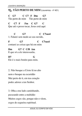 LOUVOR E ADORAÇÃO


9L. TÃO PERTO DE MIM (Louvemos - nº 421)

C G7          C C7 F Dm       G7
Tão perto de mim Tão perto de mim
C    C7 F       Fm C G7            C
Que até o posso tocar, Jesus está aqui


      C       G7              C C7sus4
1. Falarei sem medo ao seu ouvido,
F           G7               C C7sus4
contarei as coisas que há em mim
Dm        G7 C C/B Am
E que só a ele interessarão,
D7                       G
Ele é o mais bonito para mim.



2. Não busque a Cristo lá no alto
nem o busque na escuridão
Mui perto de ti, em teu coração
podes adorar a teu Senhor.


3. Olha a teu lado caminhando,
passeando entre a multidão
Muitos cegos são, porque não o vêem,
cegos de cegueira espiritual.

                      JESUS, EU CONFIO EM VÓS!
 