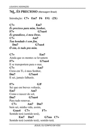 LOUVOR E ADORAÇÃO


76L. ÉS PRECIOSO (Mensagem Brasil)

Introdução: C7+ Em7 F6        F/G (2X)

C7+                   Em7
És precioso para mim, Senhor,
F7+                     G7sus4
És grandioso, ó meu Deus.
C7+                Am7
Tua bondade é sem fim,
  Dm7                G7sus4
Ó sim, és tudo pra mim.

C7+                      Em7
Ainda que os montes se levantem
F7+                      G7sus4
E se transportem para o mar,
C7+                     Am7
Creio em Ti, ó meu Senhor,
Dm7               G7sus4
E sei, jamais falharás.

F7+                      G/F
Sei que em breves voltarás,
Em7                Am7
Como o nascer do sol,
Dm7              G7sus4
Para tudo renovar,
  C7+           Am7 Dm7
bem sei, minha vida, assim,
   Gsus4      C7+             F7+
Sentido terá (sentido terá),
        Em7 Dm7                 G7sus C7+
Sentido terá (sentido terá), sentido terá.
                     JESUS, EU CONFIO EM VÓS!
 