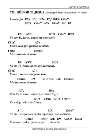 LOUVOR E ADORAÇÃO


 77L. SÓ POR TI JESUS (Mensagem Brasil / Louvemos - nº 1208)

 Introdução: E7+ E649 E7+ E649 B/C# C#m7
             B/C# C#m7 A7+ F#m7 B79 B7


       E9     A9/E              B/C# C#m7 B/C#
 Só por Ti, Jesus, quero me consumir,
C#m7               A7+
 Como vela que queima no altar,
F#m7              B7sus4
 Me consumir de amor.

       E9 A9/E                   B/C#
 Só em Ti, Jesus, quero me derramar,
C#m7              A7+
 Como o rio se entrega ao mar,
     B7sus4      E9       (na 2ª vez: Bm7 E7sus4)
 Me derramar de amor

        A7+9                   B/A
 Pois Tu és o meu amparo, o meu refúgio,
                     B/C# C#m7 B/C# C#m7
 És a alegria de minh’alma,

      A7+9                     B/A            G#m7
 Só em Ti repousa a minha esperança, não vacilarei,
            C#m7         F#m7 A/E D9       A9/C#      Bsus4
 E mesmo na dor, quero seguir, até o fim

                  CANTANDO A GLÓRIA DO SENHOR!
 