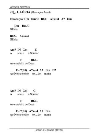 LOUVOR E ADORAÇÃO


78L. GLÓRIA (Mensagem Brasil)

Introdução: Dm Dm/C Bb7+ A7sus4 A7 Dm

   Dm     Dm/C
Glória

Bb7+ A7sus4
Glória


Am7 D7 Gm       C
A   Jesus, o Senhor

        F       Bb7+
Ao cordeiro de Deus

    Em7(b5) A7sus4 A7 Dm D7
Ao Nome sobre to....do nome




Am7 D7 Gm      C
A   Jesus, o Senhor

        F       Bb7+
Ao cordeiro de Deus

    Em7(b5) A7sus4 A7 Dm
Ao Nome sobre to....do nome




                    JESUS, EU CONFIO EM VÓS!
 