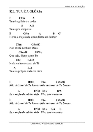 LOUVOR E ADORAÇÃO


82L. TUA É A GLÓRIA

E       C#m          A
Tua é a glória e o poder
           B     A/B
Tu és pra sempre rei
E          C#m           A           B Cº
Honra e majestade estão diante do Senhor

     C#m         C#m/C
Não existe nenhum Deus
        C#m/B        F#/Bb
Que seja, digno como Tu
     F#m       E/G#
Nada vai me separar de Ti
   A            B/A
Tu és a própria vida em mim


E               B/Eb      C#m          C#m/B
Não deixarei de Te louvar Não deixarei de Te buscar

       A            E/G# F#m           B/A
És a razão da minha vida Vivo pra te adorar

E               B/Eb      C#m          C#m/B
Não deixarei de Te louvar Não deixarei de Te buscar

       A            E/G# F#m B/A         E
És a razão da minha vida Vivo pra te exaltar


                   CANTANDO A GLÓRIA DO SENHOR!
 