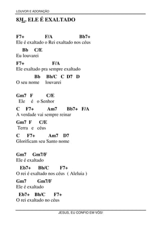 LOUVOR E ADORAÇÃO


83L. ELE É EXALTADO


F7+            F/A              Bb7+
Ele é exaltado o Rei exaltado nos céus
   Bb C/E
Eu louvarei
F7+                F/A
Ele exaltado pra sempre exaltado
        Bb      Bb/C C D7 D
O seu nome     louvarei

Gm7 F      C/E
 Ele é o Senhor
C F7+          Am7       Bb7+ F/A
A verdade vai sempre reinar
Gm7 F    C/E
Terra e céus
C    F7+        Am7 D7
Glorificam seu Santo nome

Gm7 Gm7/F
Ele é exaltado
 Eb7+ Bb/C             F7+
O rei é exaltado nos céus ( Aleluia )
Gm7        Gm7/F
Ele é exaltado
 Eb7+ Bb/C         F7+
O rei exaltado no céus

                      JESUS, EU CONFIO EM VÓS!
 