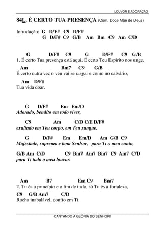 LOUVOR E ADORAÇÃO


84L. É CERTO TUA PRESENÇA (Com. Doce Mãe de Deus)

Introdução: G D/F# C9 D/F#
            G D/F# C9 G/B Am Bm C9 Am C/D


     G          D/F# C9            G        D/F#      C9 G/B
1. É certo Tua presença está aqui. É certo Teu Espírito nos unge.
  Am                   Bm7      C9       G/B
É certo outra vez o véu vai se rasgar e como no calvário,
  Am D/F#
Tua vida doar.


   G     D/F#       Em Em/D
Adorado, bendito em todo viver,

    C9           Am        C/D C/E D/F#
exaltado em Teu corpo, em Teu sangue.

   G        D/F#     Em     Em/D     Am G/B C9
Majestade, supremo e bom Senhor, para Ti o meu canto,

G/B Am C/D             C9 Bm7 Am7 Bm7 C9 Am7 C/D
para Ti todo o meu louvor.



  Am            B7               Em C9       Bm7
2. Tu és o princípio e o fim de tudo, só Tu és a fortaleza,
C9 G/B Am7           C/D
Rocha inabalável, confio em Ti.


                   CANTANDO A GLÓRIA DO SENHOR!
 