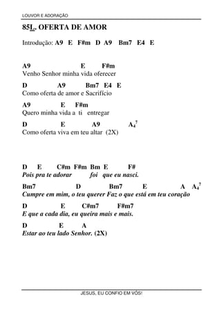 LOUVOR E ADORAÇÃO


85L. OFERTA DE AMOR

Introdução: A9 E F#m D A9            Bm7 E4 E


A9                 E       F#m
Venho Senhor minha vida oferecer
D           A9        Bm7 E4 E
Como oferta de amor e Sacrifício
A9          E     F#m
Quero minha vida a ti entregar
D            E          A9             A47
Como oferta viva em teu altar (2X)




D    E       C#m F#m Bm E        F#
Pois pra te adorar   foi que eu nasci.
Bm7             D           Bm7          E            A A47
Cumpre em mim, o teu querer Faz o que está em teu coração
D            E        C#m7        F#m7
E que a cada dia, eu queira mais e mais.
D             E      A
Estar ao teu lado Senhor. (2X)




                    JESUS, EU CONFIO EM VÓS!
 