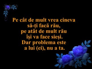 Pe cât de mult vrea cineva  să-ţi facă rău,  pe atât de mult rău  îşi va face sieşi. Dar problema este  a lui (ei), nu a ta. 