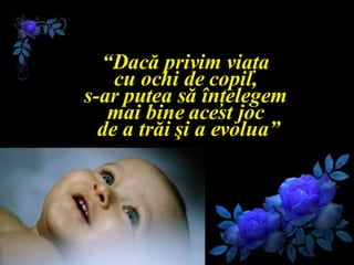 “ Dacă privim viaţa  cu ochi de copil,  s-ar putea să înţelegem  mai bine acest joc  de a trăi şi a evolua” 