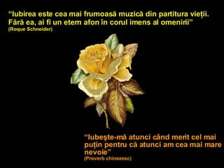 “ Iubirea este cea mai frumoasă muzică din partitura vieţii. Fără ea, ai fi un etern afon în corul imens al omenirii”   (Roque Schneider) “ Iubeşte-mă atunci când merit cel mai puţin pentru că atunci am cea mai mare nevoie” (Proverb chin ezesc ) 