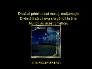 Dacă ai primit acest mesaj, mulţumeşte  D ivinit ă ţ ii  că cineva s-a gândit la tine.  Nu toţi au acest privilegiu. FI  BINECUVÂNT AT ! 