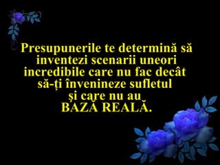 Presupunerile te determină să inventezi scenarii uneori incredibile care nu fac decât  să-ţi învenineze sufletul  şi care nu au  BAZĂ REALĂ. 