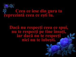 Ceea ce iese din gura ta  reprezintă ceea ce eşti tu.   Dacă nu respecţi ceea ce spui,  nu te respecţi pe tine însuţi,  iar dacă nu te respecţi  nici nu te iubeşti.  