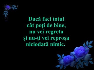Dacă faci totul  cât poţi de bine,  nu vei regreta  şi nu-ţi vei reproşa  niciodată nimic.   