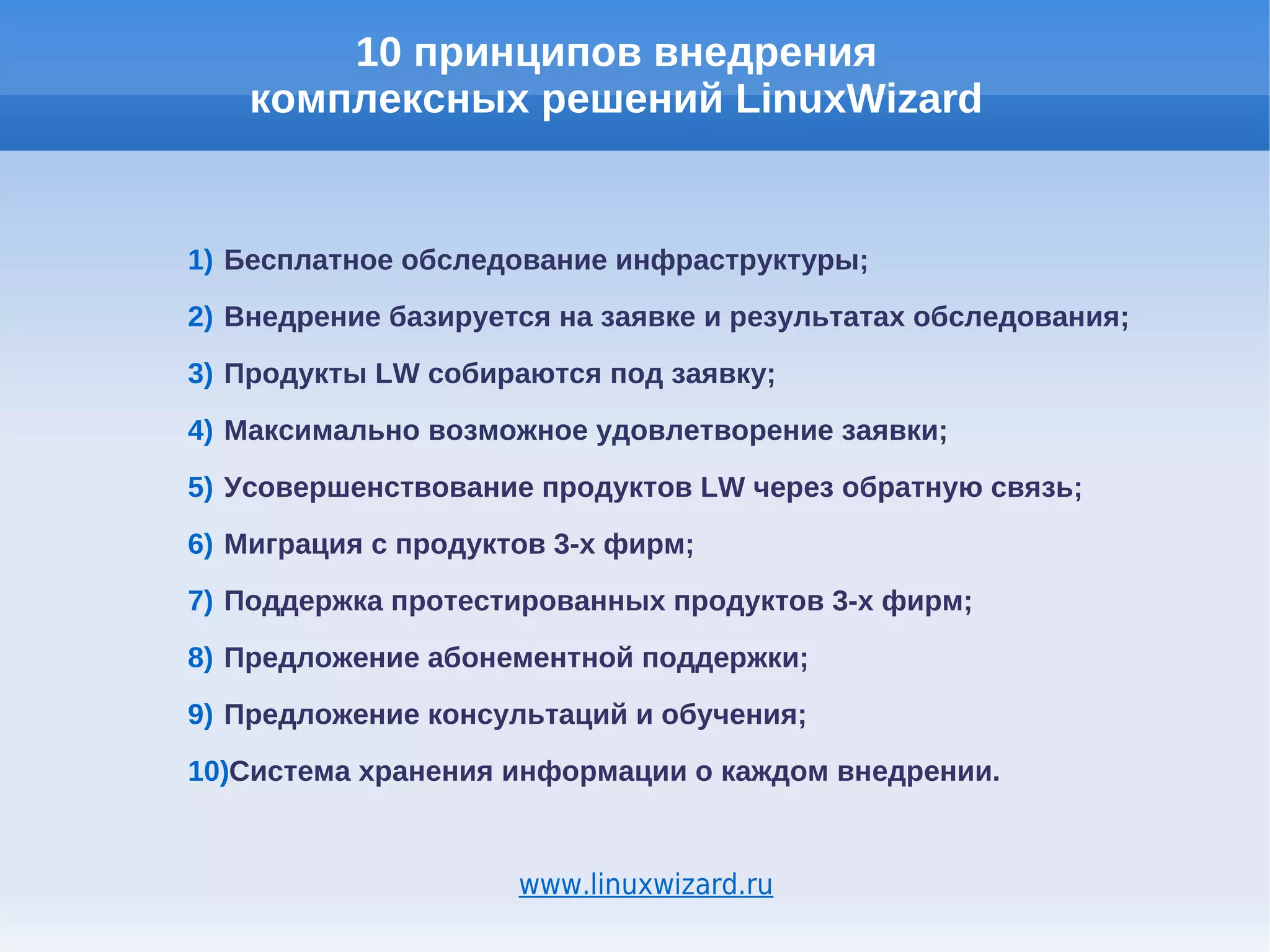 10 принципов внедрения
    комплексных решений LinuxWizard


1) Бесплатное обследование инфраструктуры;
2) Внедрение базируется на заявке и результатах обследования;
3) Продукты LW собираются под заявку;
4) Максимально возможное удовлетворение заявки;
5) Усовершенствование продуктов LW через обратную связь;
6) Миграция с продуктов 3-х фирм;
7) Поддержка протестированных продуктов 3-х фирм;
8) Предложение абонементной поддержки;
9) Предложение консультаций и обучения;
10)Система хранения информации о каждом внедрении.


                     www.linuxwizard.ru
 
