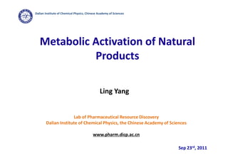Dalian Institute of Chemical Physics, Chinese Academy of Sciences




   Metabolic Activation of Natural
             Products

                                               Ling Yang


                     Lab of Pharmaceutical Resource Discovery
       Dalian Institute of Chemical Physics, the Chinese Academy of Sciences

                                          www.pharm.dicp.ac.cn

                                                                        Sep 23rd, 2011
 