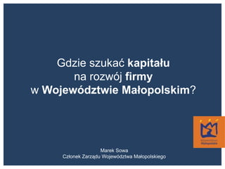 Gdzie szukać kapitału na rozwój firmy w Województwie Małopolskim? Marek Sowa Członek Zarządu Województwa Małopolskiego 