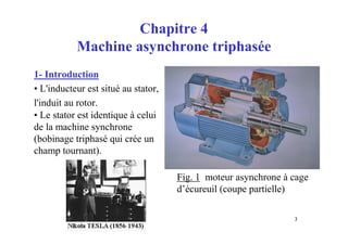 3
Chapitre 4
Machine asynchrone triphasée
1- Introduction
• L'inducteur est situé au stator,
l'induit au rotor.
• Le stator est identique à celui
de la machine synchrone
(bobinage triphasé qui crée un
champ tournant).
Fig. 1 moteur asynchrone à cage
d’écureuil (coupe partielle)
 