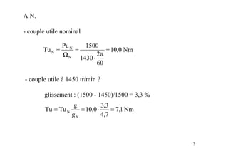 12
A.N.
- couple utile nominal
- couple utile à 1450 tr/min ?
glissement : (1500 - 1450)/1500 = 3,3 %
Nm
0
,
10
60
2
1430
1500
Pu
Tu
N
N
N =
π
⋅
=
Ω
=
Nm
1
,
7
7
,
4
3
,
3
0
,
10
g
g
Tu
Tu
N
N =
⋅
=
=
 