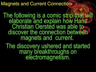 The following is a comic strip that will
elaborate and explain how Hans
Christian Oersted was able to
discover the connection between
magnets and current.
The discovery ushered and started
many breakthroughs on
electromagnetism.
Magnets and Current Connection
 