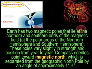 Earth has two magnetic poles that lie at the 
northern and southern ends of the magnetic 
field (at the polar areas of the Northern 
Hemisphere and Southern Hemisphere). 
These poles vary slightly in strength and 
position from year to year. Compass needles 
point toward magnetic north, which is 
separated from the geographic North Pole by 
an angle of approximately 11½°. 
<Back
>
 