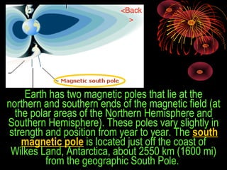 Earth has two magnetic poles that lie at the 
northern and southern ends of the magnetic field (at 
the polar areas of the Northern Hemisphere and 
Southern Hemisphere). These poles vary slightly in 
strength and position from year to year. The south
magnetic pole is located just off the coast of 
Wilkes Land, Antarctica, about 2550 km (1600 mi) 
from the geographic South Pole. 
<Back
>
 