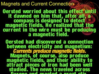 Oersted worried about this effect until
it dawned on him that, after all, a
compass is designed to detect
magnetic fields. He realized that the
current in the wire must be producing
a magnetic field.
Oersted had discovered a connection
between electricity and magnetism:
Currents produce magnetic fields.
Magnets, of course, also produce
magnetic fields, and their ability to
attract pieces of iron had been well
studied. The news traveled across
Magnets and Current Connection
 