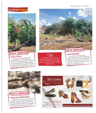 11A CIDADESÁBADO, 7 DE MAIO DE 2016
No encontro da avenida Professor Edul
Rangel Rabello com a rua João Mobiglia um
terreno sem calçada obriga pedestres a andar pela
rua. No local também existe mato alto, descarte
irregular de entulho e falta iluminação.A Prefeitura
informou que irá até o local verificar os problemas.
Na rua Alice Além Saadi um terreno
‘abandonado’ preocupa moradores pela falta de
limpeza e mato alto. O local virou depósito de lixo
e criadouros do mosquito da dengue. O terreno
é particular e o proprietário já foi notificado pela
prefeitura, mas ainda não o limpou.
Manoel Penna
Nova Ribeirânia
FALTA RESOLVER
minhabronca
156O SEU BAIRRO TEM ALGUM TIPO DE
PROBLEMA QUE ATRAPALHA A SUA VIDA E
DOS SEUS VIZINHOS. LIGUE PARA O 156, O
SERVIÇO DE ATENDIMENTO AO MUNÍCIPE DE
RIBEEIRÃO PRETO
Única entrada para o bairro, a avenida Alfredo
Ravanelli é também a principal preocupação para
moradores e motoristas, já que em boa parte está
esburacada.A Prefeitura informou que uma equipe
da Operação Tapa-Buraco será enviada ao local.
Parque dos Flamboyants
FOTOS ARQUIVO PESSOAL
FALTA RESOLVER
FALTA RESOLVER
 