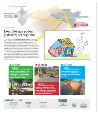 2 A CIDADE SÁBADO, 7 DE MAIO DE 2016
Exemplos que podem
(e devem) ser seguidos
Ao longo dos anos, o A Cidade no Meu Bairro tem apresentado
diversos exemplos de heróis anônimos, que dia a dia dão mostras de supe-
ração no desenvolvimento de um trabalho de ajuda ao próximo.
Nesta edição, feita com notícias da zona Leste, surgem outros dois
bons exemplos: o trabalho de quase duas décadas da CasinhaAzul, uma
instituição que trabalha com crianças e adolescentes e que oferece diversas
atividades culturais. O outro é o Instituto Limite, criado com a finalidade de
também auxiliar crianças e adolescentes envolvidos com drogas e álcool.
Ambos são provas de que é possível fazer trabalhos sociais de referên-
cia sem ser assistencialistas, prática que hoje, infelizmente, está intimamen-
te associada ao poder público.Além disso, você vai conhecer a história de
um casal libanês que veio trabalhar em RIbeirão Preto e se apaixonou pela
cidade e, também, uma eceita de manjar de damasco.Afinal, amanhã é Dia
das Mães. Boa leitura!
NOSSA OPINIÃO
tá bom
A PRAÇA
A praça Allan Kardec, no Jardim
Macedo, está bem cuidada. O local
que geralmente estava com mato
alto foi limpo e o serviço agradou
aos moradores, que agora podem
aproveitar melhor o espaço.
tá ruim
ACESSOS
Moradores do Manoel Penna
reclamam que para entrar e sair
do bairro precisam atravessar dois
outros bairros, por causa do acesso
à avenida Edu Rangel Rabello pela
rodovia Antônio Sant’Anna.
tá indo
ÔNIBUS
O terminal de ônibus do São
José está sendo construído na
rua professor Garibaldi Biasoli. A
previsão é que fique pronto em
setembro.
FOTOSWEBERSIAN/ACIDADE
EDIÇÃO
José Manuel Lourenço
e Angelo Davanço
REPORTAGEM
Jacqueline Pioli
EDITOR DE ARTE
Daniel Torrieri
EDIÇÃO DE FOTOGRAFIA
Mariana Martins
TRATAMENTO DE IMAGENS
Francielly Flamarini
CONSELHO DE ADMINISTRAÇÃO
Antonio Carlos Coutinho Nogueira
José Bonifácio Coutinho Nogueira Filho
André Coutinho Nogueira
José Bonifácio Coutinho Nogueira Neto
Marcos Frateschi
Fernando Corrêa da Silva
GERENTE DE PUBLICIDADE
Marco Vallim
marco.vallim@jornalacidade.com.br
DEPARTAMENTO COMERCIAL
comercial@jornalacidade.com.br
TELEFONE (16) 3977-2172
REDAÇÃO
Rua Javari, 3099, Ipiranga
Fone (16) 3977-2175
CEP 14060-640 - Ribeirão Preto (SP)
JORNAL DO GRUPO
A CIDADEDESDE 1905
MEUBAIRRO
A CIDADE no
DIRETOR DE JORNAIS
E MÍDIAS DIGITAIS
Josué Suzuki
EDITOR-CHEFE
Thiago Roque
ZONA LESTE
NESTA EDIÇÃO
ZONA OESTE
PRÓXIMA EDIÇÃO
 